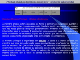 Estrutura Memória Principal - Células e Endereços
A memória precisa estar organizada de forma a permitir ao computador guardar e
recuperar informações quando necessário. Não faria sentido armazenar informações
que não fosse possível recuperar posteriormente. Portanto, não basta transferir
informações para a memória. É preciso ter como encontrar essa informação mais
tarde, quando ela for necessária, e para isso é preciso que haja um mecanismo que
registre exactamente a localização onde a informação foi armazenada.
A memória principal é organizada em células. A célula é a menor unidade da
memória que pode ser endereçada (não é possível buscar uma "parte" da célula) e
tem um tamanho fixo (para cada máquina). As memórias são compostas por um
determinado número de células ou posições, sendo cada célula composta por um
determinado número de bits. Todas as células de um dado computador tem o
mesmo tamanho, isto é, todas as células daquele computador terão o mesmo
número de bits.
 