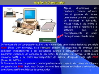 5
Alguns dispositivos de
hardware contêm software
que é gravado de forma
permanente quando o próprio
de hardware é fabricado.
Nesses casos, é tão intima a
ligação entre o hardware e o
software que só
conceptualmente se pode
distinguir uma coisa da outra.
O Firmware de um computador está inscrito na memória permanente designada pela sigla
ROM (Read Only Memory). Esse Firmware contém os programas de arranque que
começam imediatamente a ser executados quando o computador é ligado. Esses
programas executam um conjunto de operações de iniciação (ex. carregar o SO para a
memória RAM) e de testes (autodiagnóstico do sistema) designados pela sigla POST
(Power On Self Test).
O Firmware de um computador contém igualmente um conjunto de rotinas de software
designadas por BIOS (Basic Input Output System). Este software estabelece a comunicação
com alguns periféricos básicos do computador.
Noção de Computador
 