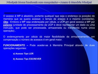 FUNCIONAMENTO – Pode aceder-se à Memória Principal através de duas
operações seguintes:
a) Acesso Tipo LER
b) Acesso Tipo ESCREVER
O acesso à MP é aleatório, portanto qualquer que seja o endereço (a posição) de
memória que se queira acessar, o tempo de acesso é o mesmo (constante).
Obs.: Embora a MP seja endereçada por célula, a UCP em geral acessa a MP por
palavra (unidade de processamento da UCP e deve representar um dado ou uma
instrução, que pode ser processada, armazenada ou transferida numa única
operação) .
O endereçamento por célula dá maior flexibilidade de armazenamento, em
compensação o número de acessos é em geral maior.
 