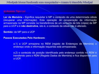 a) Acesso Tipo Ler
Ler da Memória - Significa requisitar à MP o conteúdo de uma determinada célula
(recuperar uma informação). Esta operação de recuperação da informação
armazenada na MP consiste na transferência de um conjunto de bits (cópia) da MP
para a UCP e é não destrutiva, isto é, o conteúdo da célula não é alterado.
Sentido: da MP para a UCP
Passos Executados Pelo Hardware:
a.1) a UCP armazena no REM (registo de Endereços de Memória) o
endereço onde a informação requerida está armazenada;
a.2) o conteúdo da posição identificada pelo endereço contido no REM é
transferido para o RDM (Registo Dados de Memória) e fica disponível para
a UCP.
 