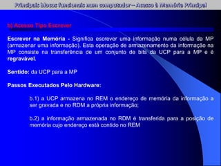 b) Acesso Tipo Escrever
Escrever na Memória - Significa escrever uma informação numa célula da MP
(armazenar uma informação). Esta operação de armazenamento da informação na
MP consiste na transferência de um conjunto de bits da UCP para a MP e é
regravável.
Sentido: da UCP para a MP
Passos Executados Pelo Hardware:
b.1) a UCP armazena no REM o endereço de memória da informação a
ser gravada e no RDM a própria informação;
b.2) a informação armazenada no RDM é transferida para a posição de
memória cujo endereço está contido no REM
 
