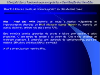 Quanto à leitura e escrita, as memórias podem ser classificadas como:
R/W - Read and Write (memória de leitura e escrita), vulgarmente (e
impropriamente) chamada de RAM (Random Access Memory ou memória de
acesso aleatório), embora não seja a única RAM.
Esta memória permite operações de escrita e leitura pelo usuário e pelos
programas. O seu tempo de acesso é da ordem de 70ns e não depende do
endereço acessado. É construída com tecnologia de semicondutores, pode ser
estática (SRAM) ou dinâmica (DRAM) e é volátil.
A MP é construída com memória R/W.
 