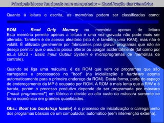 Quanto à leitura e escrita, as memórias podem ser classificadas como:
ROM - Read Only Memory ou memória apenas de leitura
Esta memória permite apenas a leitura e uma vez gravada não pode mais ser
alterada. Também é de acesso aleatório (isto é, é também uma RAM), mas não é
volátil. É utilizada geralmente por fabricantes para gravar programas que não se
deseja permitir que o usuário possa alterar ou apagar acidentalmente (tal como por
ex..a BIOS - Basic Input Output System e microprogramas de memórias de
controle).
Quando se liga uma máquina, é da ROM que vem os programas que são
carregados e processados no "boot" (na inicialização o hardware aponta
automaticamente para o primeiro endereço da ROM). Desta forma, parte do espaço
de endereçamento da MP é ocupado por ROM. A ROM é mais lenta que a R/W e é
barata, porém o processo produtivo depende de ser programada por máscara
("mask programmed") em fábrica e devido ao alto custo da máscara somente se
torna económica em grandes quantidades.
Obs.: Boot (ou bootstrap loader) é o processo de inicialização e carregamento
dos programas básicos de um computador, automático (sem intervenção externa).
 