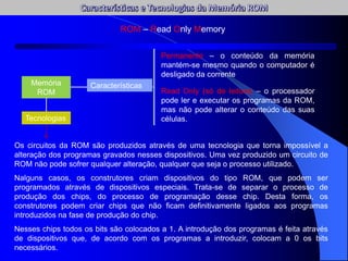 ROM – Read Only Memory
Memória
ROM
Características
Permanente – o conteúdo da memória
mantém-se mesmo quando o computador é
desligado da corrente
Read Only (só de leitura) – o processador
pode ler e executar os programas da ROM,
mas não pode alterar o conteúdo das suas
células.
Os circuitos da ROM são produzidos através de uma tecnologia que torna impossível a
alteração dos programas gravados nesses dispositivos. Uma vez produzido um circuito de
ROM não pode sofrer qualquer alteração, qualquer que seja o processo utilizado.
Nalguns casos, os construtores criam dispositivos do tipo ROM, que podem ser
programados através de dispositivos especiais. Trata-se de separar o processo de
produção dos chips, do processo de programação desse chip. Desta forma, os
construtores podem criar chips que não ficam definitivamente ligados aos programas
introduzidos na fase de produção do chip.
Nesses chips todos os bits são colocados a 1. A introdução dos programas é feita através
de dispositivos que, de acordo com os programas a introduzir, colocam a 0 os bits
necessários.
Tecnologias
 