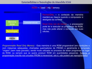 ROM – Read Only Memory
Memória
ROM
Características
Permanente – o conteúdo da memória
mantém-se mesmo quando o computador é
desligado da corrente
Read Only (só de leitura) – o processador
pode ler e executar os programas da ROM,
mas não pode alterar o conteúdo das suas
células.
Tecnologias
PROM
Programmable Read Only Memory - Esta memória é uma ROM programável (em condições e
com máquinas adequadas, chamadas queimadores de PROM) e geralmente é comprada
"virgem" (sem nada gravado), sendo muito utilizada no processo de testar programas no lugar
da ROM, ou sempre que se queira produzir ROM em quantidades pequenas. Todavia, a
programação inscrita nos circuitos PROM é irreversível, isto é, não podem ser reprogramados
 