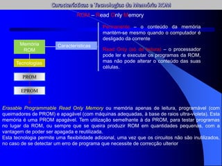 ROM – Read Only Memory
Memória
ROM
Características
Permanente – o conteúdo da memória
mantém-se mesmo quando o computador é
desligado da corrente
Read Only (só de leitura) – o processador
pode ler e executar os programas da ROM,
mas não pode alterar o conteúdo das suas
células.
Tecnologias
PROM
EPROM
Erasable Programmable Read Only Memory ou memória apenas de leitura, programável (com
queimadores de PROM) e apagável (com máquinas adequadas, à base de raios ultra-violeta). Esta
memória é uma PROM apagável. Tem utilização semelhante à da PROM, para testar programas
no lugar da ROM, ou sempre que se queira produzir ROM em quantidades pequenas, com a
vantagem de poder ser apagada e reutilizada.
Esta tecnologia permite uma flexibilidade adicional, uma vez que os circuitos não são inutilizados,
no caso de se detectar um erro de programa que necessite de correcção ulterior
 