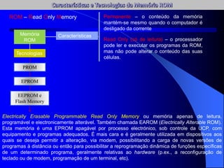 ROM – Read Only Memory
Memória
ROM
Características
Permanente – o conteúdo da memória
mantém-se mesmo quando o computador é
desligado da corrente
Read Only (só de leitura) – o processador
pode ler e executar os programas da ROM,
mas não pode alterar o conteúdo das suas
células.
Tecnologias
PROM
EPROM
Electrically Erasable Programmable Read Only Memory ou memória apenas de leitura,
programável e electronicamente alterável. Também chamada EAROM (Electrically Alterable ROM).
Esta memória é uma EPROM apagável por processo electrónico, sob controle da UCP, com
equipamento e programas adequados. É mais cara e é geralmente utilizada em dispositivos aos
quais se deseja permitir a alteração, via modem, possibilitando a carga de novas versões de
programas à distância ou então para possibilitar a reprogramação dinâmica de funções específicas
de um determinado programa, geralmente relativas ao hardware (p.ex., a reconfiguração de
teclado ou de modem, programação de um terminal, etc).
EEPROM e
Flash Memory
 