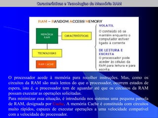 O processador acede à memória para recolher instruções. Mas, como os
circuitos da RAM são mais lentos do que o processador, ocorrem estados de
espera, isto é, o processador tem de aguardar até que os circuitos da RAM
possam executar as operações solicitadas.
Para minimizar essa situação, é introduzida nos sistemas uma pequena parcela
de RAM, designada por Cache. A memória Cache é constituída com circuitos
muito rápidos, capazes de executar operações a uma velocidade compatível
com a velocidade do processador.
 