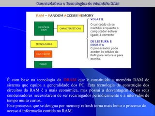 É com base na tecnologia da DRAM que é constituída a memória RAM de
sistema que equipa a generalidade dos PC. Esta tecnologia de construção dos
circuitos da RAM é a mais económica, mas possui a desvantagem de os seus
condensadores necessitarem de ser recarregados periodicamente e a intervalos de
tempo muito curtos.
Este processo, que se designa por memory refresh torna mais lento o processo de
acesso à informação contida na RAM.
 