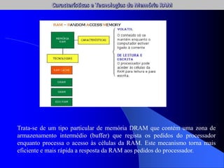 Trata-se de um tipo particular de memória DRAM que contém uma zona de
armazenamento intermédio (buffer) que regista os pedidos do processador
enquanto processa o acesso às células da RAM. Este mecanismo torna mais
eficiente e mais rápida a resposta da RAM aos pedidos do processador.
 