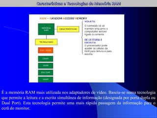 É a memória RAM mais utilizada nos adaptadores de vídeo. Baseia-se numa tecnologia
que permite a leitura e a escrita simultânea de informação (designada por porta dupla ou
Dual Port). Esta tecnologia permite uma mais rápida passagem da informação para o
ecrã do monitor.
 