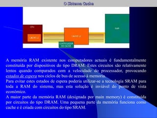 A memória RAM existente nos computadores actuais é fundamentalmente
constituída por dispositivos do tipo DRAM. Estes circuitos são relativamente
lentos quando comparados com a velocidade do processador, provocando
estados de espera nos ciclos de bus de acesso à memoria.
Para evitar estes estados de espera poderia utilizar-se a tecnologia SRAM para
toda a RAM do sistema, mas esta solução é inviável do ponto de vista
económico.
A maior parte da memória RAM (designada por main memory) é constituída
por circuitos do tipo DRAM. Uma pequena parte da memória funciona como
cache e é criada com circuitos do tipo SRAM.
 
