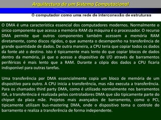 Arquitectura de um Sistema Computacional
CPU: o CPU
recebe dados e
Interrupts de
periféricos
através dos
módulos de Input
/ Output
CPU: o CPU
envia dados
para os
periféricos
através dos
módulos de I /
O
CPU-Memória: o CPU
acede à memória para
leitura
DMA (Direct
Memory Access):
Sistema que permite
a troca directa de
dados entre a
memória e os
módulos de I/O
através de um
controlador auxiliar
que funciona como
um Bus Master.
Um interrupt é um sinal que pode ser gerado por um
dispositivo de hardware ou pelo próprio software. Esse sinal
“pede” ao processador para executar um código associado a
esse interrupt é designado por interrupt handler ou
interrupt service routine (ISR).
A execução de um programa consiste na sistematica
repetição Instrution Cycle, que consiste na recolha da
próxima instrução (fetch cycle) seguido da execução da
instrução (execute cycle). No entanto, antes de iniciar um
fetch cycle o processador pode ter de executar um
interrupt. Nesse caso, os dados dos registos internos são
guardados e o processador executa um interrupt handler.
O DMA é uma característica essencial dos computadores modernos. Normalmente o
único componente que acessa a memória RAM da máquina é o processador. O recurso
DMA permite que outros componentes também acessem a memória RAM
diretamente, como discos rígidos, o que aumenta o desempenho na transferência de
grande quantidade de dados. De outra maneira, a CPU teria que copiar todos os dados
da fonte até o destino. Isto é tipicamente mais lento do que copiar blocos de dados
dentro da memória, já que o acesso a dispositivo de I/O através de barramentos
periféricos é mais lento que a RAM. Durante a cópia dos dados a CPU ficaria
indisponível para outras tarefas.
Uma transferência por DMA essencialmente copia um bloco de memória de um
dispositivo para outro. A CPU inicia a transferência, mas não executa a transferência.
Para os chamados third party DMA, como é utilizado normalmente nos barramentos
ISA, a transferência é realizada pelos controladores DMA que são tipicamente parte do
chipset da placa mãe. Projetos mais avançados de barramento, como o PCI,
tipicamente utilizam bus-mastering DMA, onde o dispositivo toma o controle do
barramento e realiza a transferência de forma independente.
 