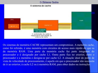 Os sistemas de memória CACHE representam um compromisso. A memória cache,
como foi referido, é uma memória com circuitos de acesso mais rápido do que os
da memória RAM. Uma parte da memória cache faz parte integrante do
processador e é designado por cache L1. Outra parte fica no exterior, entre o
processador e a memória e designa-se por cache L2. A situação ideal do ponto de
vista da velocidade de processamento, é aquela em que o processador não necessita
de ir ao exterior, à cache L2 ou à memória RAM, para obter dados ou instruções
 