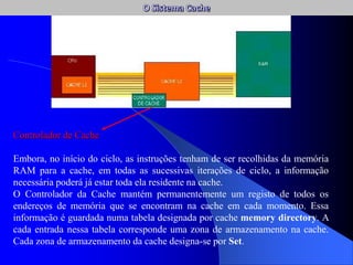 Controlador de Cache
Embora, no início do ciclo, as instruções tenham de ser recolhidas da memória
RAM para a cache, em todas as sucessivas iterações de ciclo, a informação
necessária poderá já estar toda ela residente na cache.
O Controlador da Cache mantém permanentemente um registo de todos os
endereços de memória que se encontram na cache em cada momento. Essa
informação é guardada numa tabela designada por cache memory directory. A
cada entrada nessa tabela corresponde uma zona de armazenamento na cache.
Cada zona de armazenamento da cache designa-se por Set.
 