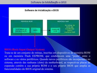 BIOS (Basic Input Output System)
Trata-se de um conjunto de rotinas, inscritas em dispositivos de memória ROM
ou em memória Flash EEPROM, que estabelecem uma “ponte” entre o
software e os vários periféricos. Quando novos periféricos são incorporados no
sistema, através das ranhuras (slots) da motherboard, as respectivas placas de
expansão contêm a sua própria ROM e o seu próprio BIOS que amplia as
funcionalidades do BIOS original do sistema.
 
