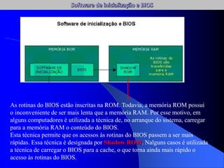 As rotinas do BIOS estão inscritas na ROM. Todavia, a memória ROM possui
o inconveniente de ser mais lenta que a memória RAM. Por esse motivo, em
alguns computadores é utilizada a técnica de, no arranque do sistema, carregar
para a memória RAM o conteúdo do BIOS.
Esta técnica permite que os acessos às rotinas do BIOS passem a ser mais
rápidas. Essa técnica é designada por Shadow ROM. Nalguns casos é utilizada
a técnica de carregar o BIOS para a cache, o que torna ainda mais rápido o
acesso às rotinas do BIOS.
 