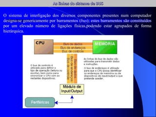O sistema de interligação dos diversos componentes presentes num computador
designa-se genericamente por barramentos (bus); estes barramentos são constituídos
por um elevado número de ligações físicas,podendo estar agrupados de forma
hierárquica.
 