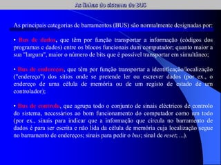 As principais categorias de barramentos (BUS) são normalmente designadas por:
• Bus de dados, que têm por função transportar a informação (códigos dos
programas e dados) entre os blocos funcionais dum computador; quanto maior a
sua "largura", maior o número de bits que é possível transportar em simultâneo;
• Bus de endereços, que têm por função transportar a identificação/localização
("endereço") dos sítios onde se pretende ler ou escrever dados (por ex., o
endereço de uma célula de memória ou de um registo de estado de um
controlador);
• Bus de controlo, que agrupa todo o conjunto de sinais eléctricos de controlo
do sistema, necessários ao bom funcionamento do computador como um todo
(por ex., sinais para indicar que a informação que circula no barramento de
dados é para ser escrita e não lida da célula de memória cuja localização segue
no barramento de endereços; sinais para pedir o bus; sinal de reset; ...).
 
