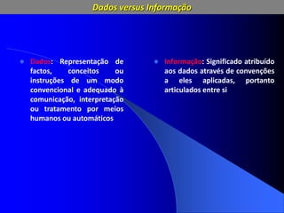 Dados versus Informação
 Dados: Representação de
factos, conceitos ou
instruções de um modo
convencional e adequado à
comunicação, interpretação
ou tratamento por meios
humanos ou automáticos
 Informação: Significado atribuído
aos dados através de convenções
a eles aplicadas, portanto
articulados entre si
 