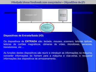 Dispositivos de Entrada/Saída (I/O)
Os dispositivos de ENTRADA são: teclado, mouses, scanners, leitoras ópticas,
leitoras de cartões magnéticos, câmeras de vídeo, microfones, sensores,
transdutores, etc ...
As funções destes dispositivos são reunir e introduzir as informações na máquina,
converter informações do homem para a máquina e vice-versa, e recuperar
informações dos dispositivos de armazenamento.
Processador / UCP
 