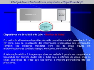 Dispositivos de Entrada/Saída (I/O) - Monitor de Vídeo
O monitor de vídeo é um dispositivo de saída que utiliza uma tela semelhante à de
TV como meio de visualização das informações processadas pelo computador.
Também são utilizados monitores com tela de cristal líquido em
microcomputadores portáteis (laptops, notebooks, hand-helds, etc).
A informação relativa à imagem que deve ser exibida é gerada no computador e
transmitida (em formato digital, isto é, bits) para a interface de vídeo, onde os
sinais analógicos de vídeo que vão formar a imagem propriamente dita são
produzidos.
Processador / UCP
 