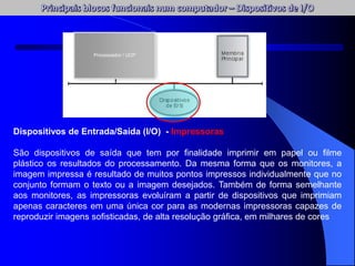 Dispositivos de Entrada/Saída (I/O) - Impressoras
São dispositivos de saída que tem por finalidade imprimir em papel ou filme
plástico os resultados do processamento. Da mesma forma que os monitores, a
imagem impressa é resultado de muitos pontos impressos individualmente que no
conjunto formam o texto ou a imagem desejados. Também de forma semelhante
aos monitores, as impressoras evoluíram a partir de dispositivos que imprimiam
apenas caracteres em uma única cor para as modernas impressoras capazes de
reproduzir imagens sofisticadas, de alta resolução gráfica, em milhares de cores
Processador / UCP
 