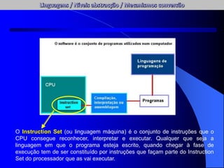 O Instruction Set (ou linguagem máquina) é o conjunto de instruções que o
CPU consegue reconhecer, interpretar e executar. Qualquer que seja a
linguagem em que o programa esteja escrito, quando chegar à fase de
execução tem de ser constituído por instruções que façam parte do Instruction
Set do processador que as vai executar.
 