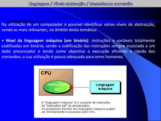 Na utilização de um computador é possível identificar vários níveis de abstracção,
sendo os mais relevantes, no âmbito desta temática:
• Nível da linguagem máquina (em binário): instruções e variáveis totalmente
codificadas em binário, sendo a codificação das instruções sempre associada a um
dado processador e tendo como objectivo a execução eficiente e rápida dos
comandos; a sua utilização é pouco adequada para seres humanos;
 