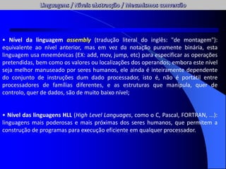 • Nível da linguagem assembly (tradução literal do inglês: "de montagem"):
equivalente ao nível anterior, mas em vez da notação puramente binária, esta
linguagem usa mnemónicas (EX: add, mov, jump, etc) para especificar as operações
pretendidas, bem como os valores ou localizações dos operandos; embora este nível
seja melhor manuseado por seres humanos, ele ainda é inteiramente dependente
do conjunto de instruções dum dado processador, isto é, não é portátil entre
processadores de famílias diferentes, e as estruturas que manipula, quer de
controlo, quer de dados, são de muito baixo nível;
• Nível das linguagens HLL (High Level Languages, como o C, Pascal, FORTRAN, ...):
linguagens mais poderosas e mais próximas dos seres humanos, que permitem a
construção de programas para execução eficiente em qualquer processador.
 