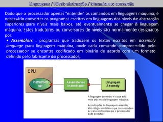 Dado que o processador apenas "entende" os comandos em linguagem máquina, é
necessário converter os programas escritos em linguagens dos níveis de abstracção
superiores para níveis mais baixos, até eventualmente se chegar à linguagem
máquina. Estes tradutores ou conversores de níveis são normalmente designados
por:
• Assemblers : programas que traduzem os textos escritos em assembly
language para linguagem máquina, onde cada comando compreendido pelo
processador se encontra codificado em binário de acordo com um formato
definido pelo fabricante do processador;
 