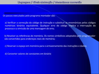 Os passos executados pelo programa montador são:
a) Verificar a correcção do código de instrução e substituir as mnemónicas pelos códigos
numéricos binários equivalente. Qualquer erro do código implica a interrupção do
processo e a emissão de uma mensagem de erro;
b) Resolver as referências de memória. Os nomes simbólicos adoptados pelo programador
são convertidos para endereços reais de memória;
c) Reservar o espaço em memória para o armazenamento das instruções e dados;
d) Converter valores de constantes em binário
 