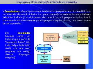 • Compiladores: são programas que traduzem os programas escritos em HLL para
um nível de abstracção inferior, i.e., para assembly; a maioria dos compiladores
existentes incluem já os dois passos da tradução para linguagem máquina, isto é,
traduzem de HLL directamente para linguagem máquina binária, sem necessitarem
de um assembler;
Um Compilador
funciona como um
tradutor que a partir da
“linguagem fonte”, isto
é do código fonte (alto
nível), cria um novo
programa em código
objecto (linguagem
máquina)
 