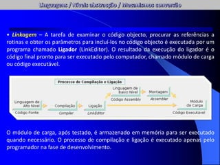 • Linkagem – A tarefa de examinar o código objecto, procurar as referências a
rotinas e obter os parâmetros para incluí-los no código objecto é executada por um
programa chamado Ligador (LinkEditor). O resultado da execução do ligador é o
código final pronto para ser executado pelo computador, chamado módulo de carga
ou código executável.
O módulo de carga, após testado, é armazenado em memória para ser executado
quando necessário. O processo de compilação e ligação é executado apenas pelo
programador na fase de desenvolvimento.
 