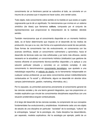 conocimiento de un fenómeno parcial se subordina al todo, se convierte en un
insumo de un proceso que ni siquiera es hacer autos, sino vender autos.
Todo objeto, todo conocimiento cobra sentido en la medida en que exista un sujeto
cognoscente que le dé un significado. Ya mencionamos que vivimos en un sistema
simbólico (de ideas) que llamamos cultura, compuesto por el conjunto de
representaciones que proporcionan la interpretación de la realidad, dándole
sentido.
También mencionamos que el conocimiento disponible en un momento histórico
dado, es el factor determinante que impacta en el desarrollo de los medios de
producción, los que a su vez, dan forma a la superestructura social de ese periodo.
Esas formas de conocimiento han ido evolucionando, en consonancia con los
avances científicos, desde un conocimiento rudimentario y apriorístico, hacia el
desarrollo de técnicas cada vez más sofisticadas y por tanto más eficaces, siendo
necesario en la actualidad, un conocimiento holístico (totalizador) que gestione de
manera eficiente el conocimiento técnico-científico disponible y lo aplique a una
solución particular (situada y concreta) en un contexto complejo. A este
conocimiento lo denominaremos conocimiento tecnológico, que ajustado a una
metodología específica, el método de diseño, es la herramienta indispensable en
cualquier campo profesional, ya que estos conocimientos actúan indefectiblemente
contextuados en “lo social” y, difícilmente, alguno se desarrolle sin abordar otros
campos (administración, gestión, marketing, informática, etc.).
Por lo expuesto, es primordial acercarnos previamente al conocimiento general de
las ciencias sociales y de una teoría general integradora, que nos proporcione un
modelo explicativo que vincule los conocimientos disciplinares específicos con una
situación problemática singular contextualizada.
A lo largo del desarrollo de las ciencias sociales, la comprensión de sus conceptos
fundamentales fue evolucionando y ampliándose. Inicialmente cada uno era objeto
de estudio de una disciplina en particular: “sociedad” de la sociología, “cultura” de
la antropología, “psique” de la psicología, etc. Cada disciplina fue desarrollando,
por separado, modelos explicativos. Así la sociología por ejemplo, partió de un
 