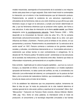 modelo mecanicista, asemejando el funcionamiento de la sociedad a una máquina
donde cada pieza tiene un lugar asignado. Esta visión lineal inicial no contemplaba
la interacción con el entorno ni las transformaciones que tal interacción produce.
Posteriormente, se postuló la existencia de una estructura organizadora y
articuladora de los fenómenos; ésta es una visión dinámica ya que afirma que cada
fenómeno ocupa un lugar en la estructura y cumple una función determinada en
ella; y que los fenómenos dinámicos que se producen entre sujetos, dan forma a
esa estructura. A esta clase de interacción se la llamo acción social, que Weber
designaría como lo sociológicamente relevante. Talcot Parsons (1902 – 1979)
desarrolló en la Universidad de Harvard, entre los años „30 y ‟50, la corriente
denominada estructural-funcionalista. En la primera etapa de su obra -con gran
influencia de Weber y Durkheim-, Parsons ponía el énfasis en los actores, en sus
pensamientos y acciones. Posteriormente a la presentación de “La estructura de la
acción social” en 1937, Parsons comienza a centrarse en los grandes sistemas
sociales y culturales, convirtiéndose básicamente en un funcionalista estructural, y
sosteniendo que ambas teorías no eran contradictorias ni antagónicas. En la
década del ‟50, Parsons publica “El sistema social”, centrándose en las estructuras
de la sociedad, las instituciones y las relaciones entre ellas. Sostenía que éstas se
influenciaban mutuamente, permaneciendo en un equilibro dinámico.
Esta corriente - legitimada por la cultura burgués-capitalista -, que tuvo su cuna en
Europa y su desarrollo en EEUU, si bien se aproximaba a un modelo explicativo
apropiado del fenómeno, no daba cuenta del conflicto, es más, lo consideraba una
disfunción (una enfermedad del sistema); en contraposición con la postura de Karl
Marx y de la corriente del materialismo histórico, que consideraban al conflicto y a
la lucha de clases como el motor de la historia.
A fin de establecer las relaciones que nos proponemos explicar, tomaremos de
Marx la idea de que “el modo de producción de la vida material determina el
carácter general de la vida social, política y espiritual de la humanidad” (Marx, Karl.
“Manuscritos”. Traducción de Francisco Rubio Llorente, Alianza Editorial, Madrid,
1980, pág. 152.). Dicho en otras palabras, la interrelación entre el modo de
producción, el conocimiento y la tecnología disponible (vinculados a las fuentes
 
