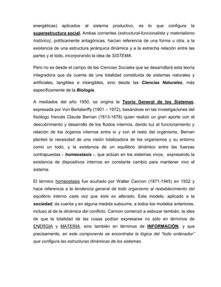 energéticas) aplicados al sistema productivo, es lo que configura la
superestructura social. Ambas corrientes (estructural-funcionalista y materialismo
histórico), políticamente antagónicas, hacían referencia de una forma u otra, a la
existencia de una estructura jerárquica dinámica y a la estrecha relación entre las
partes y el todo, incorporando la idea de SISTEMA.
Pero no es desde el campo de las Ciencias Sociales que se desarrollará esta teoría
integradora que da cuenta de una totalidad constituida de sistemas naturales y
artificiales, tangibles e intangibles, sino desde las Ciencias Naturales, más
específicamente de la Biología.
A mediados del año 1950, se origina la Teoría General de los Sistemas,
expresada por Von Bertalanffy (1901 – 1972), basándose en las investigaciones del
fisiólogo francés Claude Bernan (1813-1878) quien realizó un gran aporte con el
descubrimiento y desarrollo de los fluidos internos, dando luz al funcionamiento y
relación de los órganos internos entre sí y con el resto del organismo. Bernan
planteó la necesidad de una visión totalizadora de los organismos y su entorno
como un todo, y la existencia de un equilibrio dinámico entre las fuerzas
contrapuestas - homeostasis -, que actúan en los sistemas vivos, expresando la
existencia de dispositivos internos en constante cambio para mantener vivo el
sistema.
El término homeostasis fue acuñado por Walter Cannon (1871-1945) en 1932 y
hace referencia a la tendencia general de todo organismo al restablecimiento del
equilibrio interno cada vez que éste es alterado. Este modelo, aplicado a la
sociedad, da cuenta y en alguna medida subsume, a todos los modelos anteriores,
incluso al de la dinámica del conflicto. Cannon comenzó a esbozar también, la idea
de que la totalidad de las cosas podían expresarse no sólo en términos de
ENERGIA y MATERIA, sino también en términos de INFORMACIÓN, y que
precisamente, en este componente se encontraba la lógica del “todo ordenador”
que configura las estructuras dinámicas de los sistemas.
 