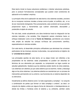 Esta teoría inicial no busca solucionar problemas o intentar soluciones prácticas,
pero sí producir formulaciones conceptuales que puedan crear condiciones de
aplicación en la realidad empírica.
La principal crítica de la aplicación de esta teoría a los sistemas sociales, proviene
de no incorporar nociones morales a temas como el poder, el conflicto, etc., si no
de ser meramente biologisista. Pero precisamente, esta condición es la que permite
proporcionar leyes y herramientas que vuelven observable, descriptible y
predecible al objeto de estudio.
Por otro lado, existe actualmente una clara tendencia hacia la integración de las
ciencias naturales y las sociales. Esa integración parece orientarse hacia un
enfoque totalizador como el de la Teoría de Sistemas, permitiendo una manera
más amplia de estudiar los campos no-físicos del conocimiento científico,
especialmente en ciencias sociales.
Con esta teoría, al desarrollar principios unificadores que atraviesan los universos
particulares de las diversas ciencias involucradas, nos aproximamos al objetivo de
la “unicidad de la ciencia”.
Los principales aportes de esta teoría, en su etapa inicial, son referidos a las
propiedades de los sistemas: estas propiedades no pueden ser descritas en
términos de sus elementos por separado; su comprensión se logra cuando se
estudian globalmente. Sostiene que los sistemas existen dentro de otros sistemas.
Los sistemas son abiertos ya que cada sistema que se examine, recibe y descarga
algo en los otros sistemas. Los sistemas abiertos se caracterizan por un proceso de
intercambio permanente con su entorno. Las funciones de un sistema dependen de
su estructura.
Inicialmente se definía Sistema como “un todo organizado y complejo”, “un conjunto
o combinación de partes que forman un todo complejo o unitario”, es decir, un
conjunto de objetos unidos por alguna forma de interacción o interdependencia en
dónde los límites o fronteras entre el sistema y su ambiente, admiten cierta
 
