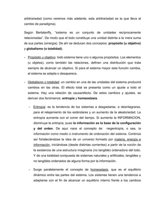 arbitrariedad (como veremos más adelante, esta arbitrariedad es la que lleva al
cambio de paradigma).
Según Bertalanffy, “sistema es un conjunto de unidades recíprocamente
relacionadas”. De modo que el todo constituye una unidad distinta a la mera suma
de sus partes (sinergia). De ahí se deducen dos conceptos: propósito (u objetivo)
y globalismo (o totalidad).
- Propósito u objetivo: todo sistema tiene uno o algunos propósitos. Los elementos
(u objetos), como también las relaciones, definen una distribución que trata
siempre de alcanzar un objetivo. Si para el sistema mayor esta función cambia,
el sistema se adapta o desaparece.
- Globalismo o totalidad: un cambio en una de las unidades del sistema producirá
cambios en las otras. El efecto total se presenta como un ajuste a todo el
sistema. Hay una relación de causa/efecto. De estos cambios y ajustes, se
derivan dos fenómenos: entropía y homeostasia.
- Entropía: es la tendencia de los sistemas a desgastarse, a desintegrarse,
para el relajamiento de los estándares y un aumento de la aleatoriedad. La
entropía aumenta con el correr del tiempo. Si aumenta la INFORMACION,
disminuye la entropía, pues la información es la base de la configuración
y del orden. De aquí nace el concepto de negentropía, o sea, la
información como medio o instrumento de ordenación del sistema. Continúa
así fortaleciéndose la idea de un universo formado por materia, energía e
información, iniciándose (desde distintas corrientes) a partir de la noción de
la existencia de una estructura imaginaria (no tangible) ordenadora del todo.
Y de una totalidad compuesta de sistemas naturales y artificiales, tangibles y
no tangibles ordenados de alguna forma por la información.
- Surge paralelamente el concepto de homeostasis, que es el equilibrio
dinámico entre las partes del sistema. Los sistemas tienen una tendencia a
adaptarse con el fin de alcanzar un equilibrio interno frente a los cambios
 