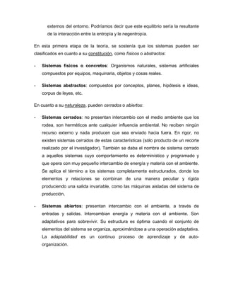 externos del entorno. Podríamos decir que este equilibrio sería la resultante
de la interacción entre la entropía y le negentropía.
En esta primera etapa de la teoría, se sostenía que los sistemas pueden ser
clasificados en cuanto a su constitución, como físicos o abstractos:
- Sistemas físicos o concretos: Organismos naturales, sistemas artificiales
compuestos por equipos, maquinaria, objetos y cosas reales.
- Sistemas abstractos: compuestos por conceptos, planes, hipótesis e ideas,
corpus de leyes, etc.
En cuanto a su naturaleza, pueden cerrados o abiertos:
- Sistemas cerrados: no presentan intercambio con el medio ambiente que los
rodea, son herméticos ante cualquier influencia ambiental. No reciben ningún
recurso externo y nada producen que sea enviado hacia fuera. En rigor, no
existen sistemas cerrados de estas características (sólo producto de un recorte
realizado por el investigador). También se daba el nombre de sistema cerrado
a aquellos sistemas cuyo comportamiento es determinístico y programado y
que opera con muy pequeño intercambio de energía y materia con el ambiente.
Se aplica el término a los sistemas completamente estructurados, donde los
elementos y relaciones se combinan de una manera peculiar y rígida
produciendo una salida invariable, como las máquinas aisladas del sistema de
producción.
- Sistemas abiertos: presentan intercambio con el ambiente, a través de
entradas y salidas. Intercambian energía y materia con el ambiente. Son
adaptativos para sobrevivir. Su estructura es óptima cuando el conjunto de
elementos del sistema se organiza, aproximándose a una operación adaptativa.
La adaptabilidad es un continuo proceso de aprendizaje y de auto-
organización.
 