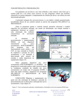 PARAMETRIZAÇÃO E PROGRAMAÇÃO:
Um parâmetro em um driver é um valor atribuído a uma variável, valor Ester que o
usuário pode ler e em certos casos escrever, ou seja, programar valores que mostrem,
sintonizem ou tornem adequado o comportamento do sistema (do driver e do motor) em uma
determinada aplicação.
A principal vantagem dos servoconversores é a sua rápida e simples parametrização,
possibilitada através de seu controle manual ou através dos programas MX_SHELL® ou
MOVITOOLS® .
Tanto os programas quanto o controle manual, permitem selecionar o modelo
específico do servomotor utilizado, sua tensão de alimentação, sua rotação nominal e
rapidamente fornecem ao usuário
uma otimização das melhores
características do servomotor
utilizado.
SENAI Rua Jaguaré Mirim, 71 - Vila Leopoldina”
Serviço Nacional ESCOLA SENAI “MARIANO FERRAZ" CEP: 05311-020 - São Paulo - SP
de Aprendizagem Fone/Fax: (011)3641-0024
Industrial NAI E-Mail: nai106@sp.senai.br
272
O programa de
posicionamento e seqüenciamento
IPOS®, já está disponível
internamente nos servo
acionamentos SEW-EURODRIVE.
Este programa tem um
funcionamento muito similar a um
CLP, ou seja, comanda as funções
de seqüência e posição do servo
acionamento, e sua limitação é
deter-minada pelo número de
entradas e saídas disponíveis no
equipamento (figura 15).
Outro programa disponível nos servo
acionamentos SEW-EURODRIVE é o SCOPE® , um
programa de visualização gráfica, onde é possível apurar
as verdadeiras condições de trabalho dos servo
acionamentos em tempo real. O programa SCOPE é
mais uma opção existente e disponível nos programas
MX_SHELL® e MOVITOOLS® da SEW-
EURODRIVE.
CONCLUSÃO Máquinas e equipamentos em
geral com alta solicitação de dinâmica e precisão de
posicionamento são os ideais para a utilização dos servos
acionamentos. Veja a figura 16.
Figura 17 - Servo-acionamentos aplicados a desbobinadores e bobinadores através do programa IPOS® plus.
 