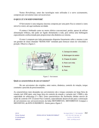 Nestes Retrofittings, umas das tecnologias mais utilizadas é o servo acionamento,
composto por servomotor mais servoconversor.
O QUE E É UM SERVOMOTOR?
O Servomotor é uma máquina síncrona composta por uma parte fixa (o estator) e outra
móvel (o rotor), até aqui nenhuma novidade.
O estator é bobinado como no motor elétrico convencional, porém, apesar de utilizar
alimentação trifásica, não pode ser ligado diretamente à rede, pois utiliza uma bobinagem
especialmente confeccionada para proporcionar alta dinâmica ao sistema.
O rotor é composto por ímãs permanentes dispostos linearmente sobre o mesmo e com
um gerador de sinais chamado “RESOLVER” instalado para fornecer sinais de velocidade e
posição. Observe a figura 2.
Figura 2 - Servomotor.
Quais as características de um servomotor?
De um servomotor são exigidos, entre outros, dinâmica, controle de rotação, torque
constante e precisão de posicionamento.
As características mais desejadas nos servomotores são o torque constante em larga faixa de
rotação (até 4500 rpm), uma larga faixa de controle da rotação e variação (até 1:3000) e alta
capacidade de sobrecarga (3 x Mo). Estas características são facilmente obtidas através do
modo de controle CFC (Current Flux Control), especialmente desenvolvido para a otimização
de servomotores nos servoconversores da linha MOVIDRIVE®, MOVIDRIVE® Compact e
MOVIDYN®, da SEW-EURODRIVE. Atente para a figura 3.
SENAI Rua Jaguaré Mirim, 71 - Vila Leopoldina”
Serviço Nacional ESCOLA SENAI “MARIANO FERRAZ" CEP: 05311-020 - São Paulo - SP
de Aprendizagem Fone/Fax: (011)3641-0024
Industrial NAI E-Mail: nai106@sp.senai.br
262
 