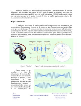 Atente-se também para a utilização de servomotores e servoconversores de mesmo
fabricante, pois no modo operacional SERVO, específico para servomotores síncronos, os
dados dos servomotores necessários para este modo operacional (SERVO) estão memorizados
nos servoconversores, e só assim é possível obter a melhor performance através do
modelamento matemático do servomotor.
O que é o Resolver?
O resolver é um sistema de realimentação analógico composto por um estator e um
rotor, mas seu funcionamento é oposto ao do motor, ou seja, funciona como um gerador. Seu
rotor gira através da ação do eixo do rotor do servomotor e faz com que a ação do campo
eletromagnético do rotor exerça influência direta sobre o bobinamento do estator do resolver,
o qual se encontra subdividido em dois estatores, defasados 90° graus entre si, gerando sinais
senoidais que funcionam como realimentação de posição e velocidade para o servoconversor.
Observe as figuras 6 e 7.
Figura 6 - "Resolver" Figura 7 - Ação do campo eletromagnético de "resolver".
Outro ponto a se
ressaltar é o fato do
alinhamento do resolver. Por
se tratar de um sensor de alta
resolução e precisão, o seu
alinhamento é algo
fundamental para seu perfeito
funcionamento, portanto, é
aconselhável não mexer em
seu sistema de fixação devido
à sua complexidade de
SENAI Rua Jaguaré Mirim, 71 - Vila Leopoldina”
Serviço Nacional ESCOLA SENAI “MARIANO FERRAZ" CEP: 05311-020 - São Paulo - SP
de Aprendizagem Fone/Fax: (011)3641-0024
Industrial NAI E-Mail: nai106@sp.senai.br
266
 