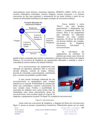 semicondutoras como tiristores, transistores bipolares, MOSFETs, IGBTs, GTOs, etc). Os
circuitos retificadores controlados, circuitos choppers, circuitos inversores e os circuitos
conversores de fase (que permitem o acionamento de um motor trifásico a partir de um
sistema de alimentação monofásico) são alguns exemplos de conversores estáticos.
SENAI Rua Jaguaré Mirim, 71 - Vila Leopoldina”
Serviço Nacional ESCOLA SENAI “MARIANO FERRAZ" CEP: 05311-020 - São Paulo - SP
de Aprendizagem Fone/Fax: (011)3641-0024
Industrial NAI E-Mail: nai106@sp.senai.br
268
Usa-se também o termo
“Drive”, mas para designar
genericamente o equipamento que
realiza o acionamento elétrico de
motores. Drive é um equipamento
para utilização em aplicações
industriais nos mais variados
segmentos. Os drives são divididos
em diversas famílias, por exemplo,
conversores de freqüência
(inversores), soft-starters e
servoconversores.
Os soft-starters são
equipamentos de eletrônica de
potência que atuam como chaves de
partida estática, projetadas para acelerar e desacelerar e proteger motores elétricos de indução
trifásicos. Os inversores de freqüência são equipamentos destinados a controlar e variar a
velocidade de motores elétricos de indução trifásicos.
Já os servoconversores são equipamentos para
utilização em aplicações industriais onde se necessita
elevada dinâmica, controle de torque, robustez,
precisão de velocidade e posicionamento, contribuindo
para o aumento da qualidade e produtividade.
A mais recente tecnologia embarcada faz dos
servoconversores os equipamentos mais versáteis
disponíveis no mercado. Possibilidade de comunicação
direta com controladores externos, comunicação nos
mais variados meios Fieldbus e possibilidade de
associação de múltiplos eixos numa mesma fonte de
alimentação, entre outras características, fazem dos
servoconversores uma excelente opção no Upgrade de
máquinas e equipamentos em geral. Na figura 10, exemplar de servoconversor.
Figura 10 - Servoconversores.
Assim como nos conversores de freqüência, o diagrama de blocos do servoconversor
figura 11 possui as mesmas características construtivas. Diferenciado apenas em seu modo
 