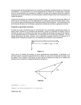 Las secuencias de fase del generador son usualmente verificadas cuidadosamente en el tiempo de
la instalación. Las condiciones (1) y (2) son aseguradas por medios de un ángulo-fase conocido
como un sincronoscopio que comparan el voltaje de una fase de la máquina entrante al sistema.
La posición del punto mostrado en el sincronoscopio muestra el ángulo-fase entre el generador y el
voltaje del sistema.
Cuando las frecuencias son iguales el punto es estacionario. Cuando las frecuencias difieren el
punto rota en una dirección o en otra dependiendo si el generador esta arrancando rápido o lento,
en un porción igual a la diferencia entre estas frecuencias y las del sistema. Las frecuencias y las
posiciones de las fases son controladas ajustando la entrada del primotor al generador entrante.
Cargando un generador sincrónico
Si todas las cuatro condiciones para la sincronización son encontradas exactamente iguales no
podría hacer corriente en la armadura del generador cuando es conectado al sistema como la
corriente de campo es suficiente para hacer que el voltaje del generador sea igual al del sistema.
Con el generador ahora en el sistema hay un incremento en la corriente de excitación. Sin los
ajustes del primotor de salida, causaría que el generador entregue corriente con retardos en el
voltaje de 90º mostrados en la figura a) si la resistencia de armadura no es la suficiente.
Eaf
90º
V jXdId
I
Figura a)
Como sea si la entrada del primotor es ahora gradualmente incrementada, el generador y el
primotor aceleran causando la generación de un voltaje Eaf, para llevar la terminal de voltaje o bus
de voltaje V por el ángulo  del torque, tal valor real de la potencia de salida de la máquina de
entrada como se ilustra en el diagrama fasorial en la figura b).
Eaf
jXdI

 V
Figura b)
PROBLEMA # 3 (24 %)
TRABAJO DE MOTOR MONOFASICO DE INDUCCION
TEORIA (30 - 45’)
 