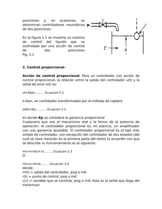 posiciones y, en ocasiones, se
denominan controladores neumáticos
de dos posiciones

En la figura 1.1 se muestra un sistema
de control del liquido que es
controlado por una acción de control
de            dos           posiciones
Fig. 1.1



2. Control proporcional-

Acción de control proporcional. Para un controlador con acción de
control proporcional, la relación entre la salida del controlador u(t) y la
señal de error e(t) es:

ut=Kpet………..Ecuacion 2.1

o bien, en cantidades transformadas por el método de Laplace

UsEs=Kp…………Ecuacion 2.2

en donde Kp se considera la ganancia proporcional
Cualquiera que sea el mecanismo real y la forma de la potencia de
operación, el controlador proporcional es, en esencia, un amplificador
con una ganancia ajustable. El controlador proporcional es el tipo más
simple de controlador, con excepción del controlador de dos estados (del
cual se hace mención en la primera parte del texto) la ecuaci6n con que
se describe su funcionamiento es la siguiente:

mt=m+Kcrt-ct……….Ecuacion 2.3
O

mt=m+Kcet……….Ecuacion 2.4
donde:
m(t) = salida del controlador, psig o mA
r(t) = punto de control, psig o mA
c(r) = variable que se controla, psig o mA; ésta es la señal que llega del
transmisor.
 