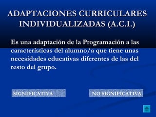 ADAPTACIONES CURRICULARESADAPTACIONES CURRICULARES
INDIVIDUALIZADAS (A.C.I.)INDIVIDUALIZADAS (A.C.I.)
Es una adaptación de la Programación a las
características del alumno/a que tiene unas
necesidades educativas diferentes de las del
resto del grupo.
SIGNIFICATIVA NO SIGNIFICATIVA
 
