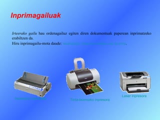 Inprimagailuak

Irteerako gailu hau ordenagailuz egiten diren dokumentuak paperean inprimatzeko
erabiltzen da.
Hiru inprimagailu-mota daude: matriziala, tinta-txorrozkoa eta laserra.




                                                              Laser inpresora
 Inpresora matriziala            Tinta-txorrozko inpresora
 