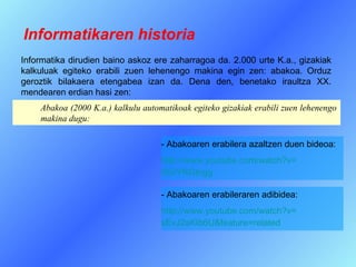 Informatikaren historia
Informatika dirudien baino askoz ere zaharragoa da. 2.000 urte K.a., gizakiak
kalkuluak egiteko erabili zuen lehenengo makina egin zen: abakoa. Orduz
geroztik bilakaera etengabea izan da. Dena den, benetako iraultza XX.
mendearen erdian hasi zen:
    Abakoa (2000 K.a.) kalkulu automatikoak egiteko gizakiak erabili zuen lehenengo
    makina dugu:

                                    - Abakoaren erabilera azaltzen duen bideoa:
                                    http://www.youtube.com/watch?v=
                                    tIGrYRGtngg

                                    - Abakoaren erabileraren adibidea:
                                    http://www.youtube.com/watch?v=
                                    sEvJ2sKIb6U&feature=related
 
