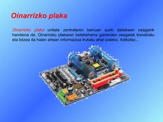 Oinarrizko plaka
Oinarrizko plaka unitate zentralaren barruan aurki daitekeen osagairik
handiena da. Oinarrizko plakaren betebeharra gainerako osagaiak konektatu
eta lotzea da haien artean informazioa trukatu ahal izateko. Adibidez...
 